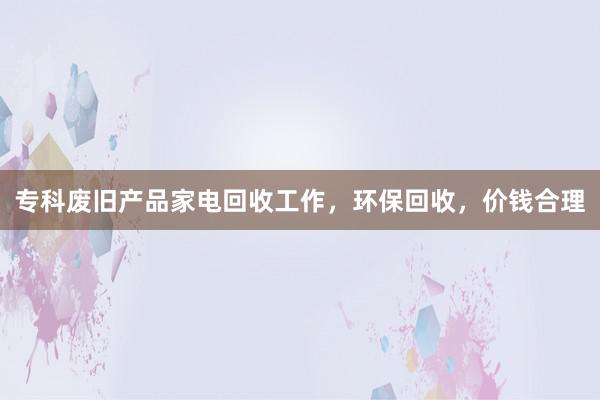 专科废旧产品家电回收工作，环保回收，价钱合理