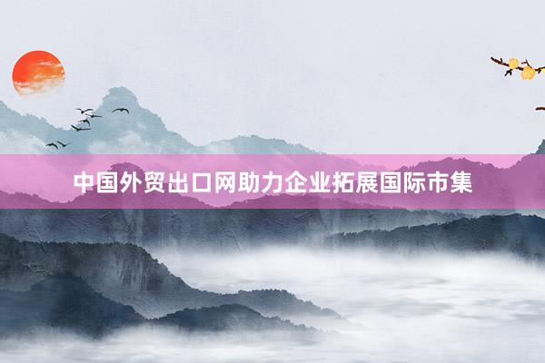 中国外贸出口网助力企业拓展国际市集