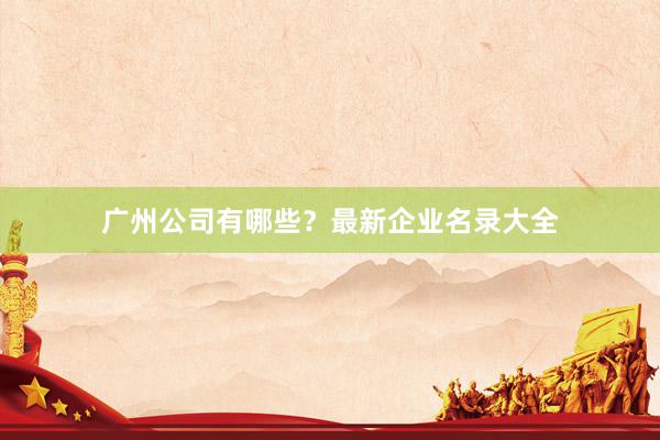 广州公司有哪些？最新企业名录大全