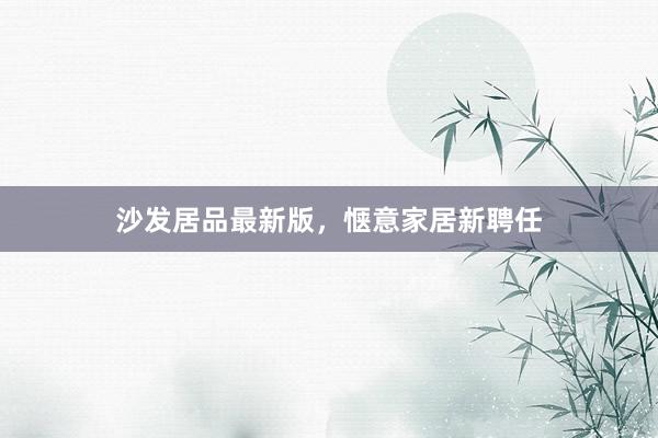 沙发居品最新版，惬意家居新聘任